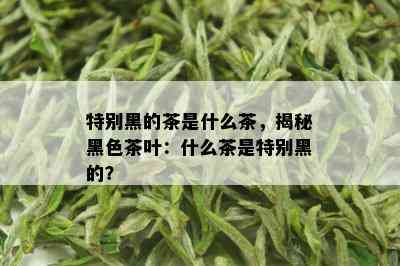 特别黑的茶是什么茶，揭秘黑色茶叶：什么茶是特别黑的？