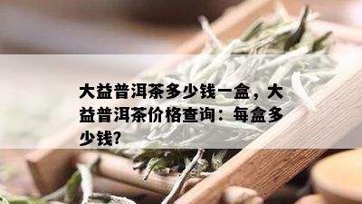 大益普洱茶多少钱一盒，大益普洱茶价格查询：每盒多少钱？