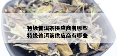 特级普洱茶供应商有哪些-特级普洱茶供应商有哪些