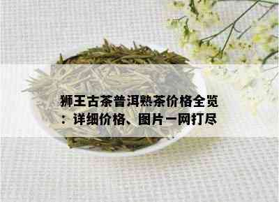 狮王古茶普洱熟茶价格全览：详细价格、图片一网打尽