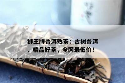 狮王牌普洱熟茶：古树普洱、精品好茶，全网更低价！