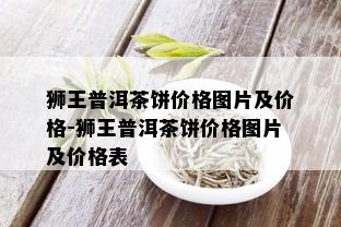 狮王普洱茶饼价格图片及价格-狮王普洱茶饼价格图片及价格表