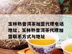 玉林熟普洱茶加盟代理电话地址，玉林熟普洱茶代理加盟联系方式与地址