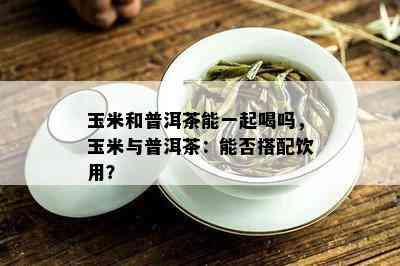 玉米和普洱茶能一起喝吗，玉米与普洱茶：能否搭配饮用？