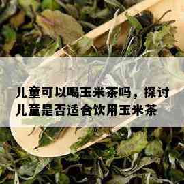 儿童可以喝玉米茶吗，探讨儿童是否适合饮用玉米茶