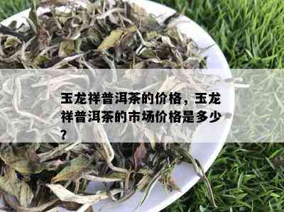 玉龙祥普洱茶的价格，玉龙祥普洱茶的市场价格是多少？