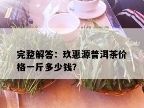 完整解答：玖惠源普洱茶价格一斤多少钱？