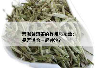 玛咖普洱茶的作用与功效：是否适合一起冲泡？