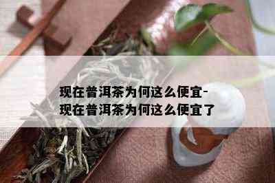 现在普洱茶为何这么便宜-现在普洱茶为何这么便宜了