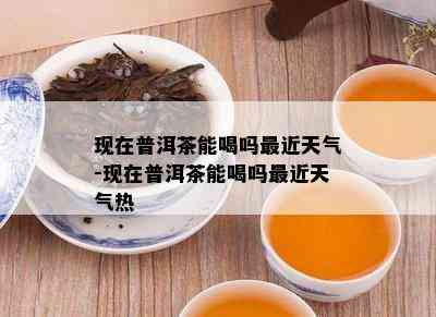 现在普洱茶能喝吗最近天气-现在普洱茶能喝吗最近天气热