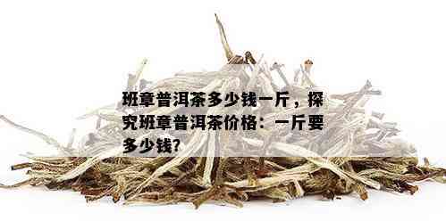 班章普洱茶多少钱一斤，探究班章普洱茶价格：一斤要多少钱？