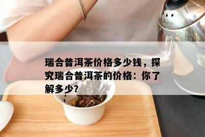 瑞合普洱茶价格多少钱，探究瑞合普洱茶的价格：你了解多少？