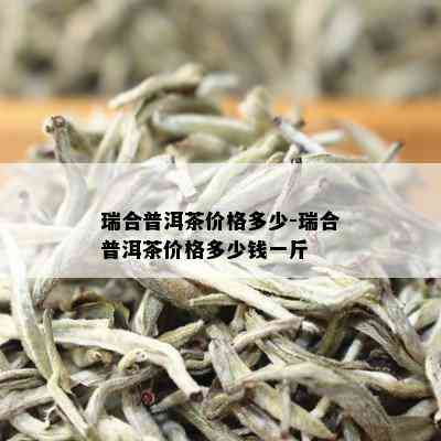 瑞合普洱茶价格多少-瑞合普洱茶价格多少钱一斤