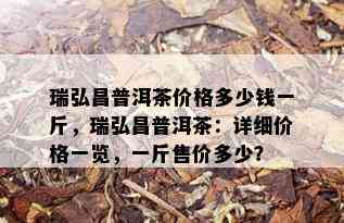 瑞弘昌普洱茶价格多少钱一斤，瑞弘昌普洱茶：详细价格一览，一斤售价多少？