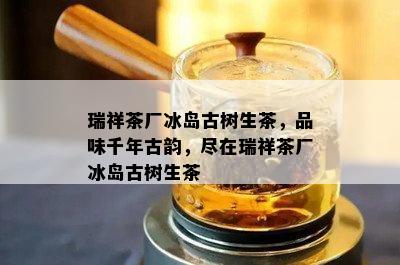 瑞祥茶厂冰岛古树生茶，品味千年古韵，尽在瑞祥茶厂冰岛古树生茶