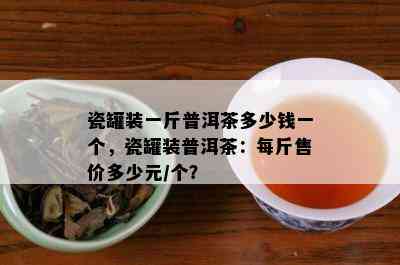 瓷罐装一斤普洱茶多少钱一个，瓷罐装普洱茶：每斤售价多少元/个？