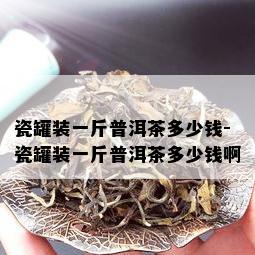 瓷罐装一斤普洱茶多少钱-瓷罐装一斤普洱茶多少钱啊