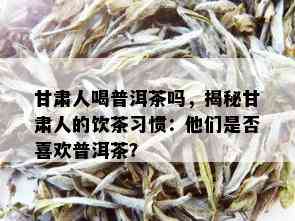 甘肃人喝普洱茶吗，揭秘甘肃人的饮茶习惯：他们是否喜欢普洱茶？