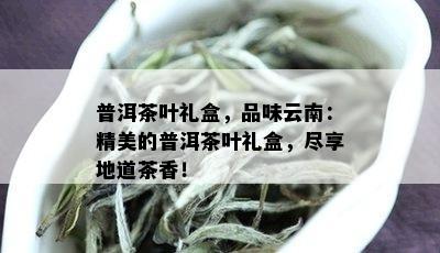 普洱茶叶礼盒，品味云南：精美的普洱茶叶礼盒，尽享地道茶香！