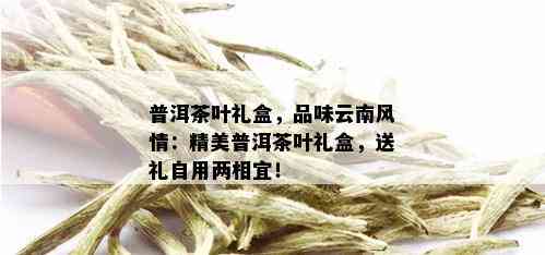 普洱茶叶礼盒，品味云南风情：精美普洱茶叶礼盒，送礼自用两相宜！