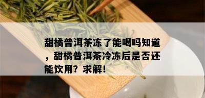 甜橘普洱茶冻了能喝吗知道，甜橘普洱茶冷冻后是否还能饮用？求解！