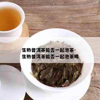 生熟普洱茶能否一起泡茶-生熟普洱茶能否一起泡茶喝