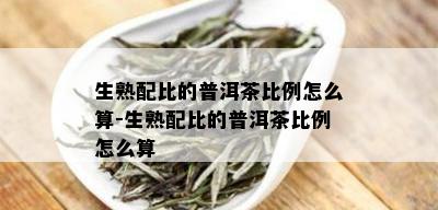 生熟配比的普洱茶比例怎么算-生熟配比的普洱茶比例怎么算