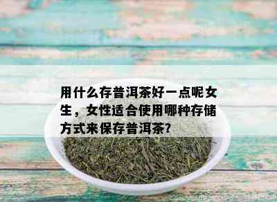 用什么存普洱茶好一点呢女生，女性适合使用哪种存储方式来保存普洱茶？