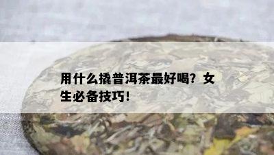 用什么撬普洱茶更好喝？女生必备技巧！