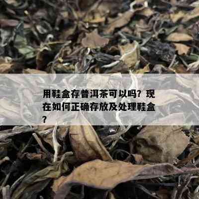 用鞋盒存普洱茶可以吗？现在如何正确存放及处理鞋盒？