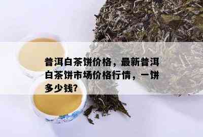 普洱白茶饼价格，最新普洱白茶饼市场价格行情，一饼多少钱？