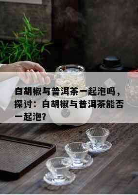 白胡椒与普洱茶一起泡吗，探讨：白胡椒与普洱茶能否一起泡？