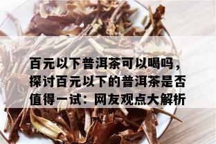 百元以下普洱茶可以喝吗，探讨百元以下的普洱茶是否值得一试：网友观点大解析