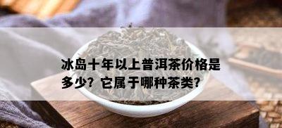 冰岛十年以上普洱茶价格是多少？它属于哪种茶类？