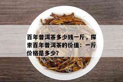 百年普洱茶多少钱一斤，探索百年普洱茶的价值：一斤价格是多少？