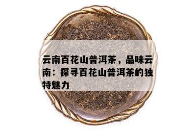 云南百花山普洱茶，品味云南：探寻百花山普洱茶的独特魅力