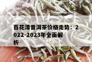 百花潭普洱茶价格走势：2022-2023年全面解析