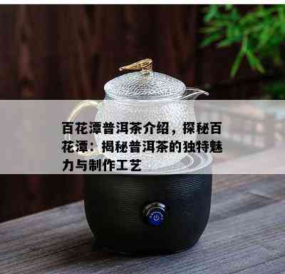 百花潭普洱茶介绍，探秘百花潭：揭秘普洱茶的独特魅力与制作工艺