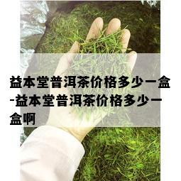 益本堂普洱茶价格多少一盒-益本堂普洱茶价格多少一盒啊