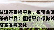 普洱茶直播平台，探索普洱茶的世界：直播平台带你领略茶香与文化