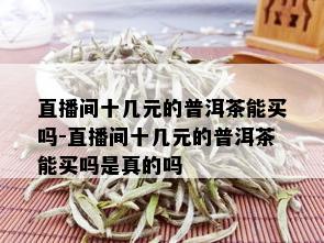 直播间十几元的普洱茶能买吗-直播间十几元的普洱茶能买吗是真的吗