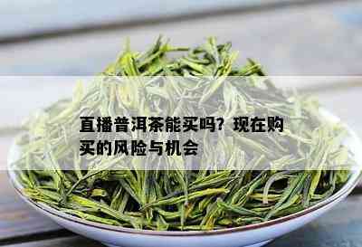 直播普洱茶能买吗？现在购买的风险与机会