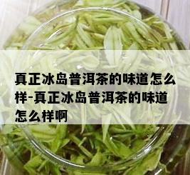 真正冰岛普洱茶的味道怎么样-真正冰岛普洱茶的味道怎么样啊