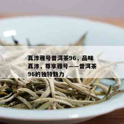 真淳雅号普洱茶96，品味真淳，尊享雅号——普洱茶96的独特魅力