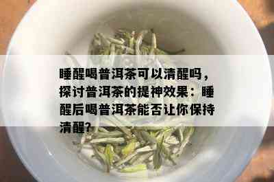 睡醒喝普洱茶可以清醒吗，探讨普洱茶的提神效果：睡醒后喝普洱茶能否让你保持清醒？