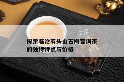 探索临沧石头山古树普洱茶的独特特点与价格