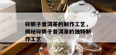 碎银子普洱茶的制作工艺，揭秘碎银子普洱茶的独特制作工艺