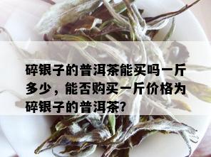 碎银子的普洱茶能买吗一斤多少，能否购买一斤价格为碎银子的普洱茶？