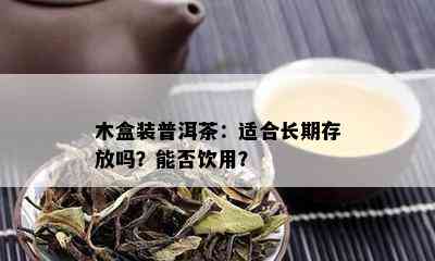 木盒装普洱茶：适合长期存放吗？能否饮用？