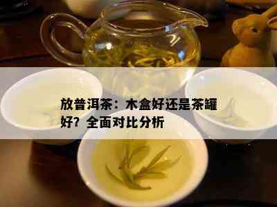 放普洱茶：木盒好还是茶罐好？全面对比分析